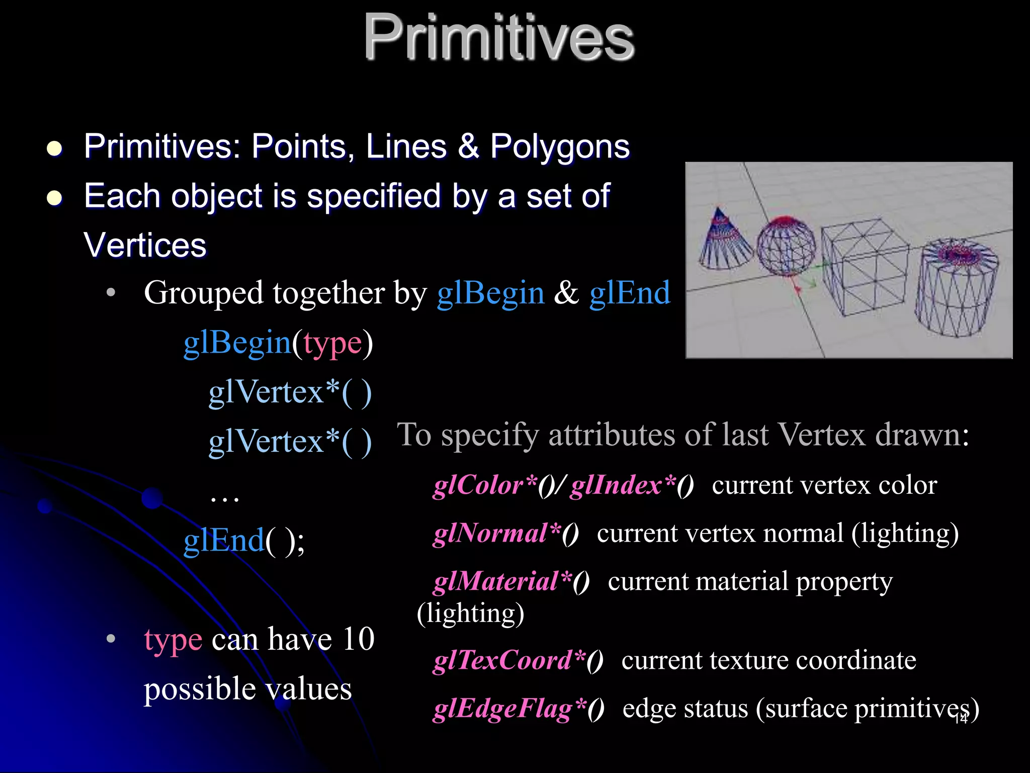 Primitives
 Primitives: Points, Lines & Polygons
 Each object is specified by a set of
Vertices
• Grouped together by glBegin & glEnd
glBegin(type)
glVertex*( )
glVertex*( )
…
glEnd( );
• type can have 10
possible values
To specify attributes of last Vertex drawn:
glColor*()/ glIndex*() current vertex color
glNormal*() current vertex normal (lighting)
glMaterial*() current material property
(lighting)
glTexCoord*() current texture coordinate
glEdgeFlag*() edge status (surface primitives)
14
 