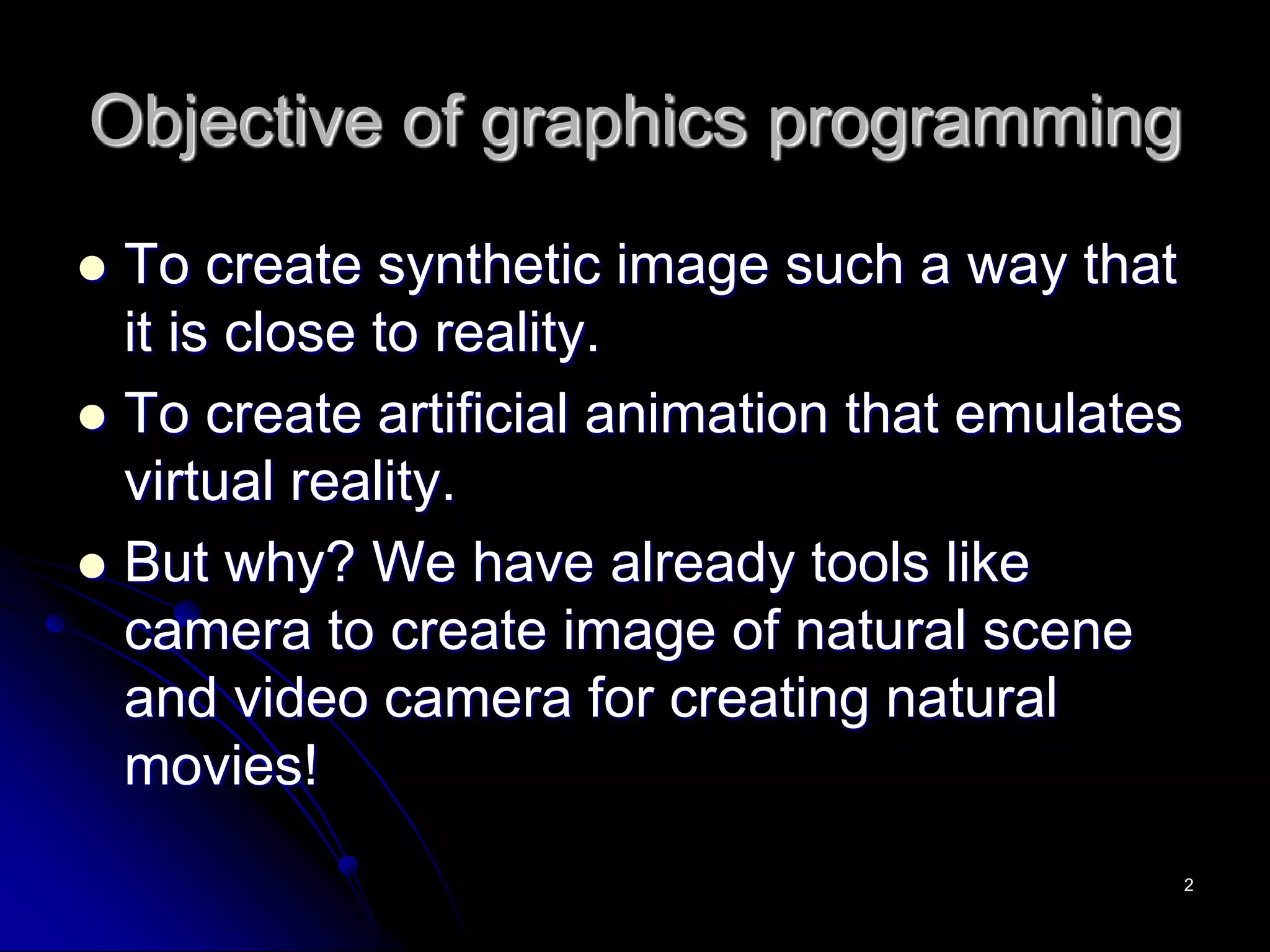 Objective of graphics programming
 To create synthetic image such a way that
it is close to reality.
 To create artificial animation that emulates
virtual reality.
 But why? We have already tools like
camera to create image of natural scene
and video camera for creating natural
movies!
2
 