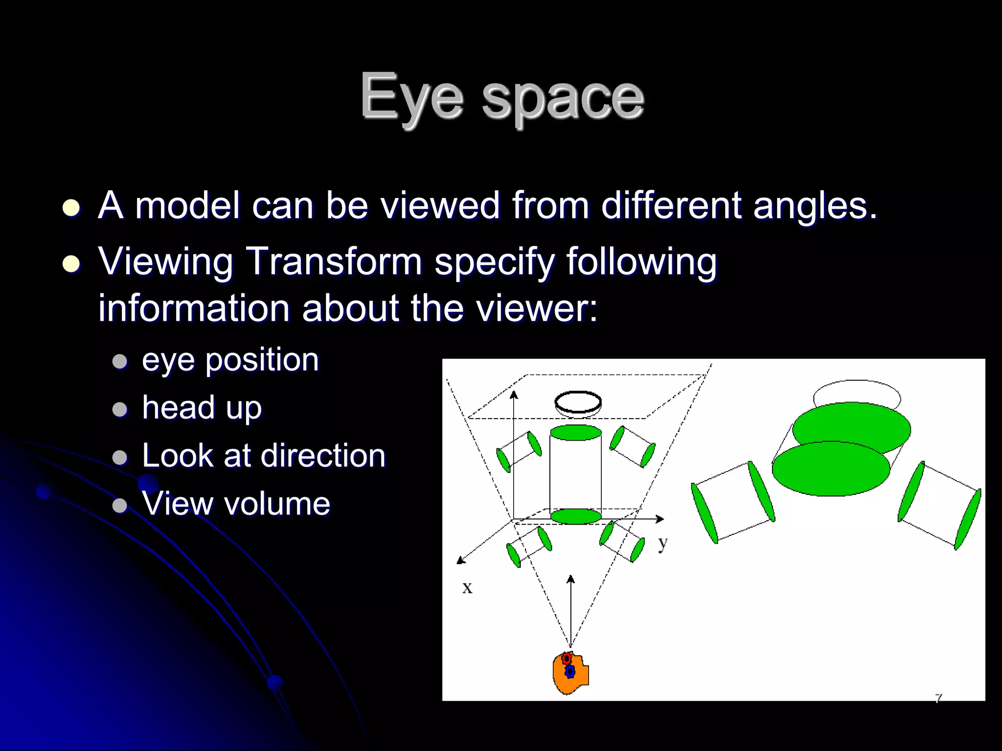 Eye space
 A model can be viewed from different angles.
 Viewing Transform specify following
information about the viewer:
 eye position
 head up
 Look at direction
 View volume
7
 