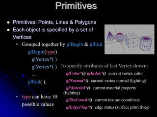 Primitives
 Primitives: Points, Lines & Polygons
 Each object is specified by a set of
Vertices
• Grouped together by glBegin & glEnd
glBegin(type)
glVertex*( )
glVertex*( )
…
glEnd( );
• type can have 10
possible values
To specify attributes of last Vertex drawn:
glColor*()/ glIndex*() current vertex color
glNormal*() current vertex normal (lighting)
glMaterial*() current material property
(lighting)
glTexCoord*() current texture coordinate
glEdgeFlag*() edge status (surface primitives)
14
 