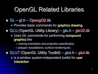 OpenGL Related Libraries
 GL – gl.h – Opengl32.lib
 Provides basic commands for graphics drawing
 GLU (OpenGL Utility Library) – glu.h – glu32.lib
 Uses GL commands for performing compound
graphics like
 viewing orientation and projection specification
 polygon tessellations, surface rendering etc.
 GLUT (OpenGL Utility Toolkit) – glut.h – glut.lib
 is a window system-independent toolkit for user
interaction
4
 