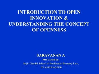INTRODUCTION TO OPEN
INNOVATION &
UNDERSTANDING THE CONCEPT
OF OPENNESS
SARAVANAN A
PhD Candidate,
Rajiv Gandhi School of Intellectual Property Law,
IIT KHARAGPUR
 