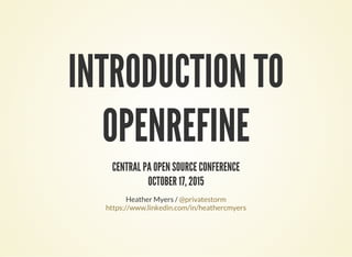 INTRODUCTION TO
OPENREFINE
CENTRAL PA OPEN SOURCE CONFERENCE
OCTOBER 17, 2015
Heather Myers / @privatestorm
https://www.linkedin.com/in/heathercmyers
 