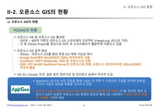 신상희(shshin@gaia3d.com) ‘오픈소스 GIS와 국방’ 세미나 2018년 4월 20일
II-2. 오픈소스 GIS의 현황
20
 오픈소스 GIS의 현황
 오픈소스 SW 및 오픈소스 GIS 활성화
- 350개 ~ 400개 가량의 오픈소스 GIS 소프트웨어 프로젝트 (Freegis.org, 2012년 기준)
- 이 중 OSGeo Project를 중심으로 50여 개 소프트웨어가 활발하게 이용되고 있음
 오픈소스 GIS 질적 향상
- OSGeo : 오픈소스 GIS를 통한 독점 GIS 대체 가능성 제시
- Google Earth에서 GeoFOSS인 GDAL 라이브러리 사용
- AutoDesk 사에서 MapGuide, FDO 등 오픈소스로 전환
- ESRI 사의 ArcGIS GeoPortal Server의 오픈소스로 전환, 오픈소스 라이브러리인 GDLA/OGR의
적극적 활용
 UN, EU, Canada, 미국, 일본 등의 정부기관 및 민간회사 등에서 적극적 도입
FOSS4G의 현황
 AppGeo는 2012년 시장 전망을 통해, GIS는 더 주류 IT 시장으로 진입할 것이며 모바일
기기가 시장의 성장을 추종할 것이라고 전망
 오픈소스 GIS, HTML5, Cloud GIS가 2012년의 기술적 3대 트렌드가 될 것이며, 특히 오
픈소스 GIS가 상업적 오픈소스 GIS 업체의 등장과 함께 GIS 시장에서 사실상 2등의 역할
을 수행할 것이라 예상
II. 오픈소스 GIS 동향
 