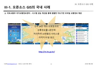 신상희(shshin@gaia3d.com) ‘오픈소스 GIS와 국방’ 세미나 2018년 4월 20일35
III. 오픈소스 GIS 사례
 국토교통부 국가교통정보센터 - 시스템 성능 개선을 통해 원활한 지도기반 모바일 교통정보 제공
III-1. 오픈소스 GIS의 국내 사례
http://m.its.go.kr/
전국 24만 개의 도로링크의
교통정보를 1분만에
처리하여 14레벨의 서비스용
이미지 타일 생산
 