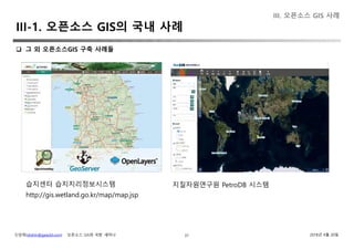 신상희(shshin@gaia3d.com) ‘오픈소스 GIS와 국방’ 세미나 2018년 4월 20일37
III. 오픈소스 GIS 사례
 그 외 오픈소스GIS 구축 사례들
습지센터 습지지리정보시스템
http://gis.wetland.go.kr/map/map.jsp
지질자원연구원 PetroDB 시스템
III-1. 오픈소스 GIS의 국내 사례
 