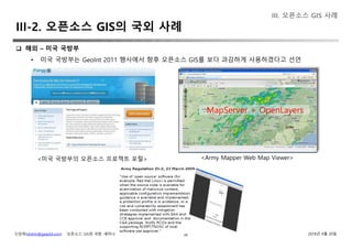신상희(shshin@gaia3d.com) ‘오픈소스 GIS와 국방’ 세미나 2018년 4월 20일38
 해외 – 미국 국방부
• 미국 국방부는 GeoInt 2011 행사에서 향후 오픈소스 GIS를 보다 과감하게 사용하겠다고 선언
<미국 국방부의 오픈소스 프로젝트 포털> <Army Mapper Web Map Viewer>
MapServer + OpenLayers
III. 오픈소스 GIS 사례
III-2. 오픈소스 GIS의 국외 사례
 