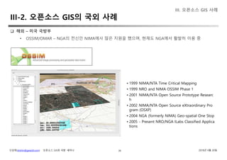 신상희(shshin@gaia3d.com) ‘오픈소스 GIS와 국방’ 세미나 2018년 4월 20일39
III. 오픈소스 GIS 사례
III-2. 오픈소스 GIS의 국외 사례
 해외 – 미국 국방부
• OSSIM/OMAR – NGA의 전신인 NIMA에사 많은 지원을 했으며, 현재도 NGA에서 활발히 이용 중
• 1999 NIMA/NTA Time Critical Mapping
• 1999 NRO and NIMA OSSIM Phase 1
• 2001 NIMA/NTA Open Source Prototype Researc
h
• 2002 NIMA/NTA Open Source eXtraordinary Pro
gram (OSXP)
• 2004 NGA (formerly NIMA) Geo-spatial One Stop
• 2005 - Present NRO/NGA ILabs Classified Applica
tions
 