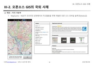 신상희(shshin@gaia3d.com) ‘오픈소스 GIS와 국방’ 세미나 2018년 4월 20일40
III. 오픈소스 GIS 사례
III-2. 오픈소스 GIS의 국외 사례
 해외 – 미국 국방부
• MapCache – NGA가 오프라인 상태에서의 지도활용을 위해 개발한 오픈 소스 모바일 솔루션(Android)
 