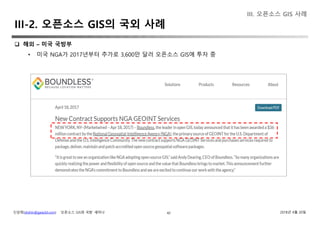 신상희(shshin@gaia3d.com) ‘오픈소스 GIS와 국방’ 세미나 2018년 4월 20일42
 해외 – 미국 국방부
• 미국 NGA가 2017년부터 추가로 3,600만 달러 오픈소스 GIS에 투자 중
III. 오픈소스 GIS 사례
III-2. 오픈소스 GIS의 국외 사례
 