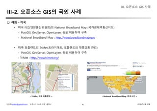 신상희(shshin@gaia3d.com) ‘오픈소스 GIS와 국방’ 세미나 2018년 4월 20일45
 해외 – 미국
• 미국 FCC(연방통신위원회)의 National Broadband Map (국가광대역통신지도)
- PostGIS, GeoServer, OpenLayers 등을 이용하여 구축
- National Broadband Map : http://www.broadbandmap.gov
• 미국 포틀랜드의 TriMet(트라이메트, 포틀랜드의 대중교통 관리)
- PostGIS, GeoServer, OpenLayers 등을 이용하여 구축
- TriMet : http://www.trimet.org/
<TriMet, 미국 포틀랜드 > <National Broadband Map, 미국 FCC >
III. 오픈소스 GIS 사례
III-2. 오픈소스 GIS의 국외 사례
 