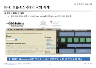 신상희(shshin@gaia3d.com) ‘오픈소스 GIS와 국방’ 세미나 2018년 4월 20일48
 해외 – 볼리비아, 칠레
• 볼리비아 정부는 자국의 NSDI인 Geo Bolivia를 모두 FOSS4G 기반으로 구축 중
 칠레는 GeoNodo라는 오픈소스 공간정보포털 구축 및 주정부에 제공
III. 오픈소스 GIS 사례
III-2. 오픈소스 GIS의 국외 사례
 