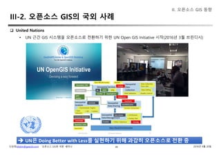 신상희(shshin@gaia3d.com) ‘오픈소스 GIS와 국방’ 세미나 2018년 4월 20일49
 United Nations
• UN 근간 GIS 시스템을 오픈소스로 전환하기 위한 UN Open GIS Initiative 시작(2016년 3월 브린디시)
II. 오픈소스 GIS 동향
 UN은 Doing Better with Less를 실현하기 위해 과감히 오픈소스로 전환 중
III-2. 오픈소스 GIS의 국외 사례
 