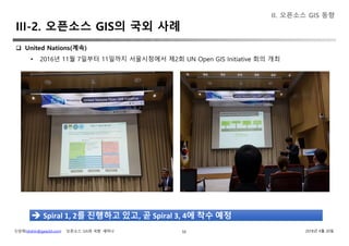 신상희(shshin@gaia3d.com) ‘오픈소스 GIS와 국방’ 세미나 2018년 4월 20일50
 United Nations(계속)
• 2016년 11월 7일부터 11일까지 서울시청에서 제2회 UN Open GIS Initiative 회의 개최
II. 오픈소스 GIS 동향
 Spiral 1, 2를 진행하고 있고, 곧 Spiral 3, 4에 착수 예정
III-2. 오픈소스 GIS의 국외 사례
 