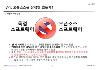 신상희(shshin@gaia3d.com) ‘오픈소스 GIS와 국방’ 세미나 2018년 4월 20일
IV-1. 오픈소스는 장점만 있는가?
52
IV. 결언
독점
소프트웨어
오픈소스
소프트웨어
 ‘싼 게 비지떡’일 수도 있고, 이러한 통념이 장애물이 될 수도 있음
 ‘개발자를 위한 개발자의 의한 개발자의 소프트웨어’인 경우가 많아 일반 사용자
의 요구사항을 충족시키지 못하는 경우가 있음
 특히, 오픈소스는 기술이나 지식이 광범위하게 확산되어 협업적으로 함께 개발할
수 있는 분야에서 그 강점이 도드라짐.
 따라서, 금전적 보상이 적거나 없기 때문에 특정 임계점 이상의 개발자가 존재하
지 않을 경우 지속 가능한 개발이 어려울 수 있음
 오픈소스의 단점
 