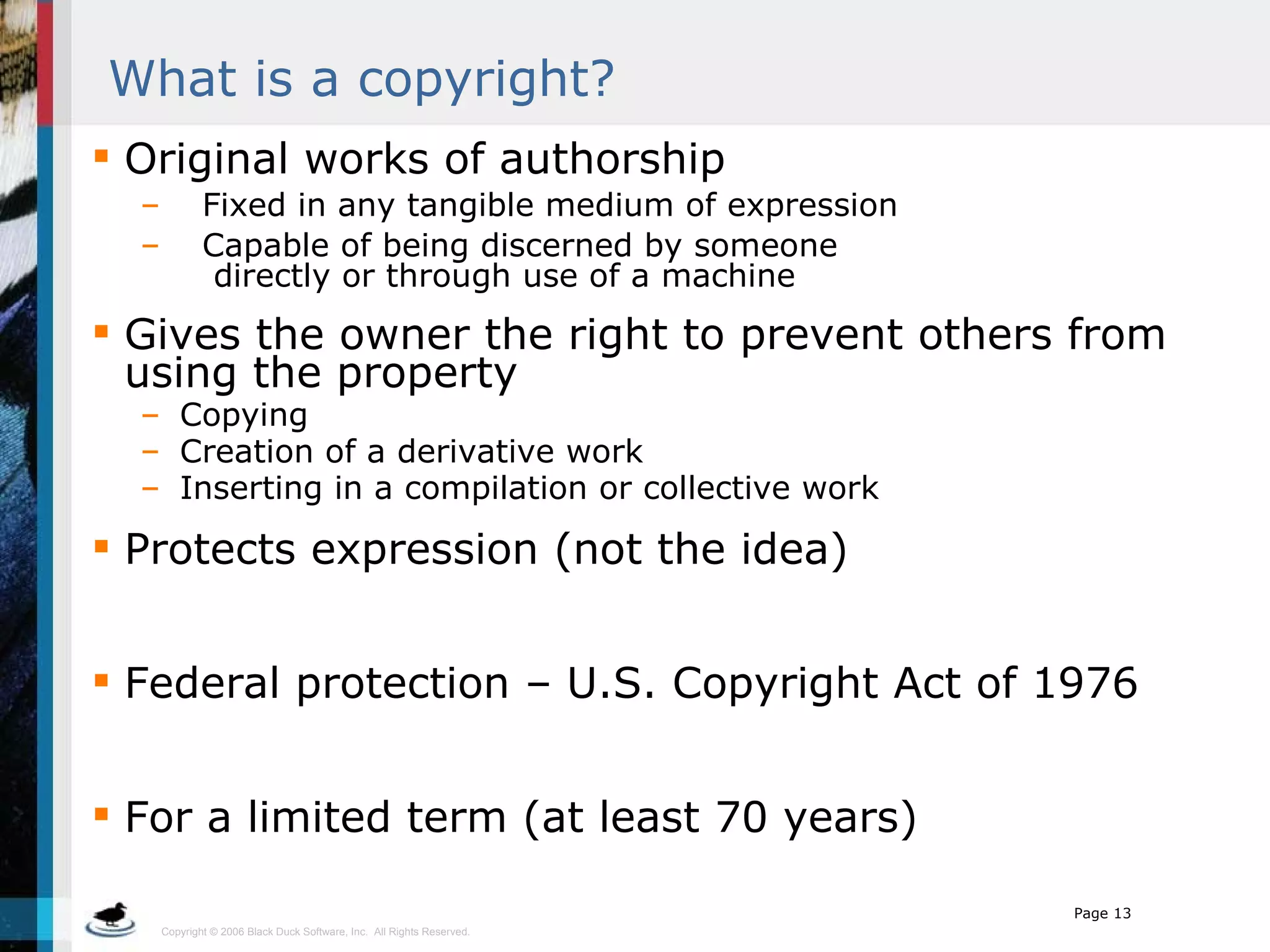 What is a copyright? Original works of authorship Fixed in any tangible medium of expression Capable of being discerned by someone    directly or through use of a machine Gives the owner the right to prevent others from using the property Copying Creation of a derivative work Inserting in a compilation or collective work Protects expression (not the idea) Federal protection – U.S. Copyright Act of 1976 For a limited term (at least 70 years) 