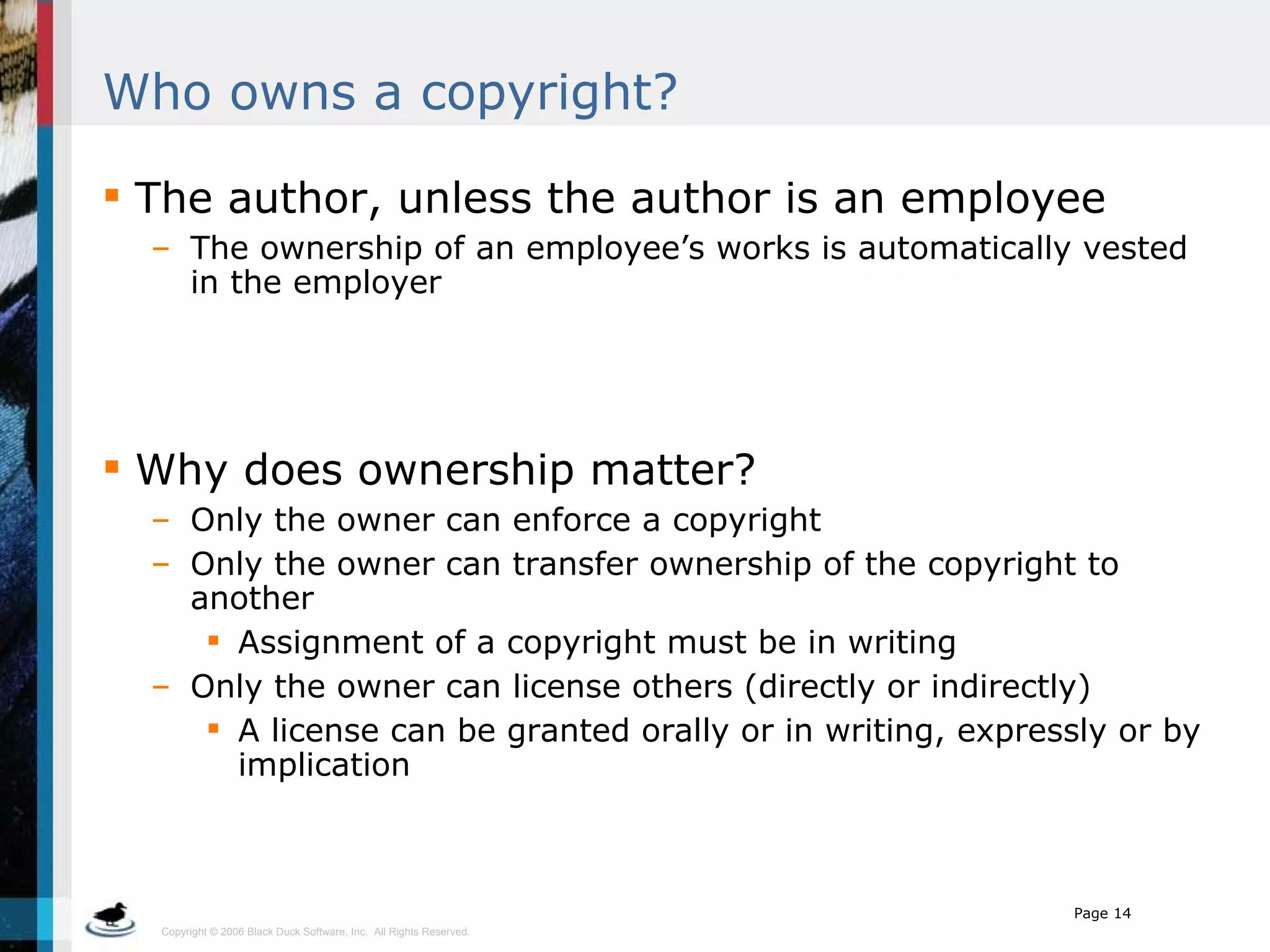 Who owns a copyright? The author, unless the author is an employee The ownership of an employee’s works is automatically vested in the employer Why does ownership matter? Only the owner can enforce a copyright Only the owner can transfer ownership of the copyright to another Assignment of a copyright must be in writing Only the owner can license others (directly or indirectly) A license can be granted orally or in writing, expressly or by implication 