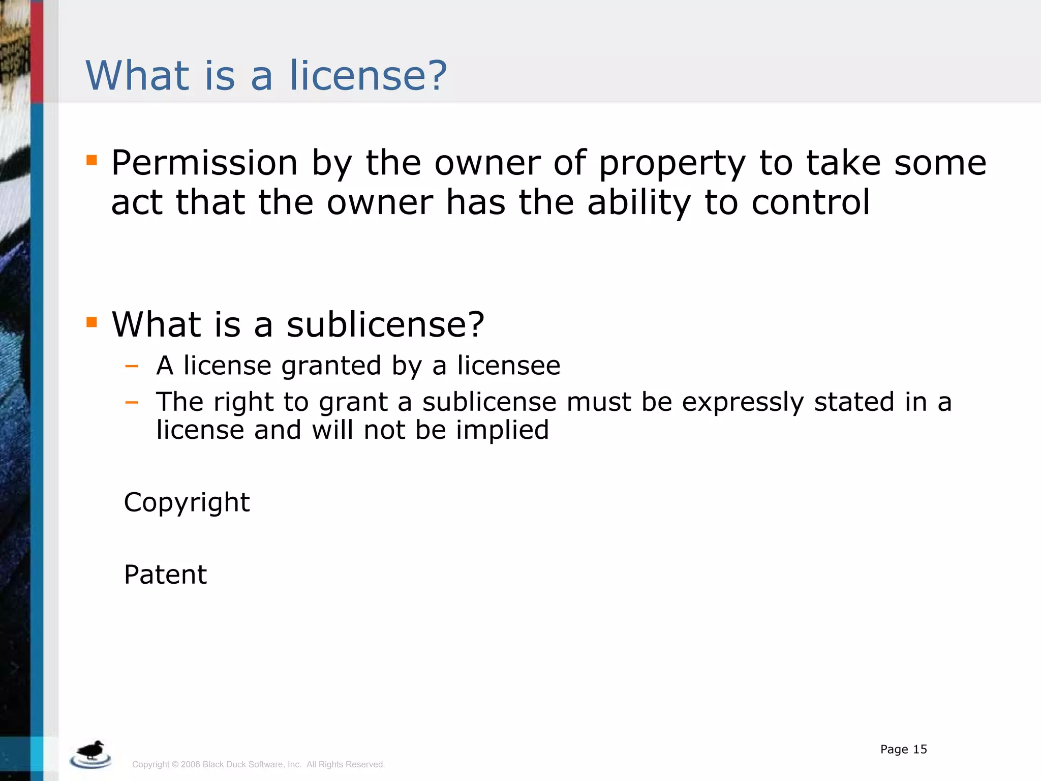 What is a license? Permission by the owner of property to take some act that the owner has the ability to control What is a sublicense? A license granted by a licensee The right to grant a sublicense must be expressly stated in a license and will not be implied Copyright Patent 