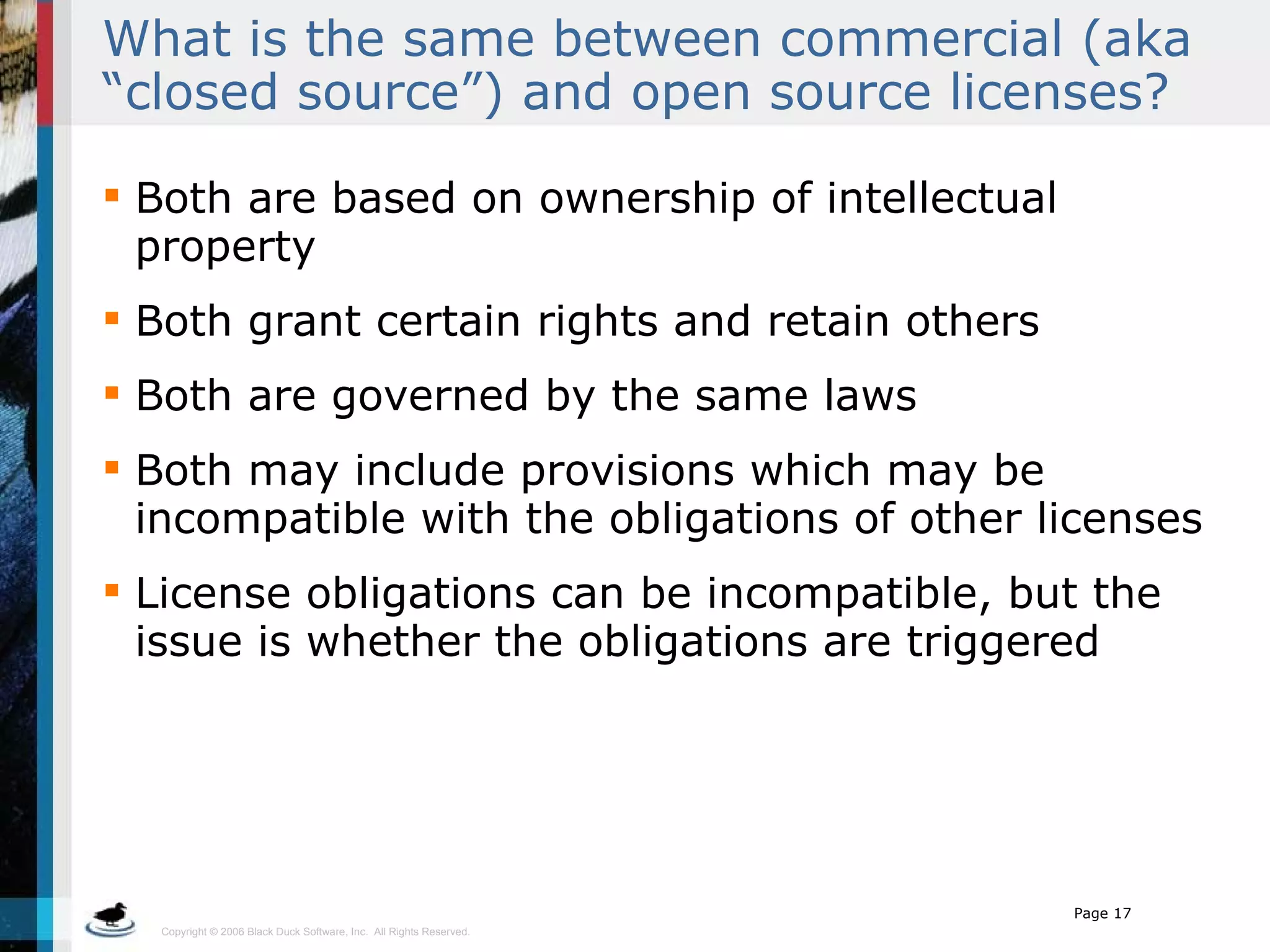 What is the same between commercial (aka “closed source”) and open source licenses? Both are based on ownership of intellectual property Both grant certain rights and retain others Both are governed by the same laws Both may include provisions which may be incompatible with the obligations of other licenses License obligations can be incompatible, but the issue is whether the obligations are triggered 