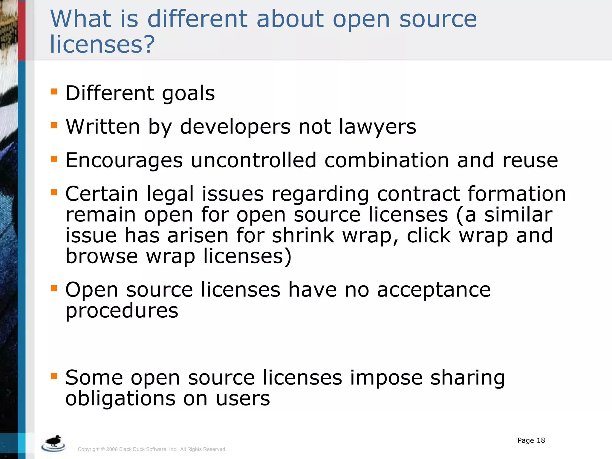 What is different about open source licenses?  Different goals Written by developers not lawyers Encourages uncontrolled combination and reuse Certain legal issues regarding contract formation remain open for open source licenses (a similar issue has arisen for shrink wrap, click wrap and browse wrap licenses) Open source licenses have no acceptance procedures Some open source licenses impose sharing obligations on users  
