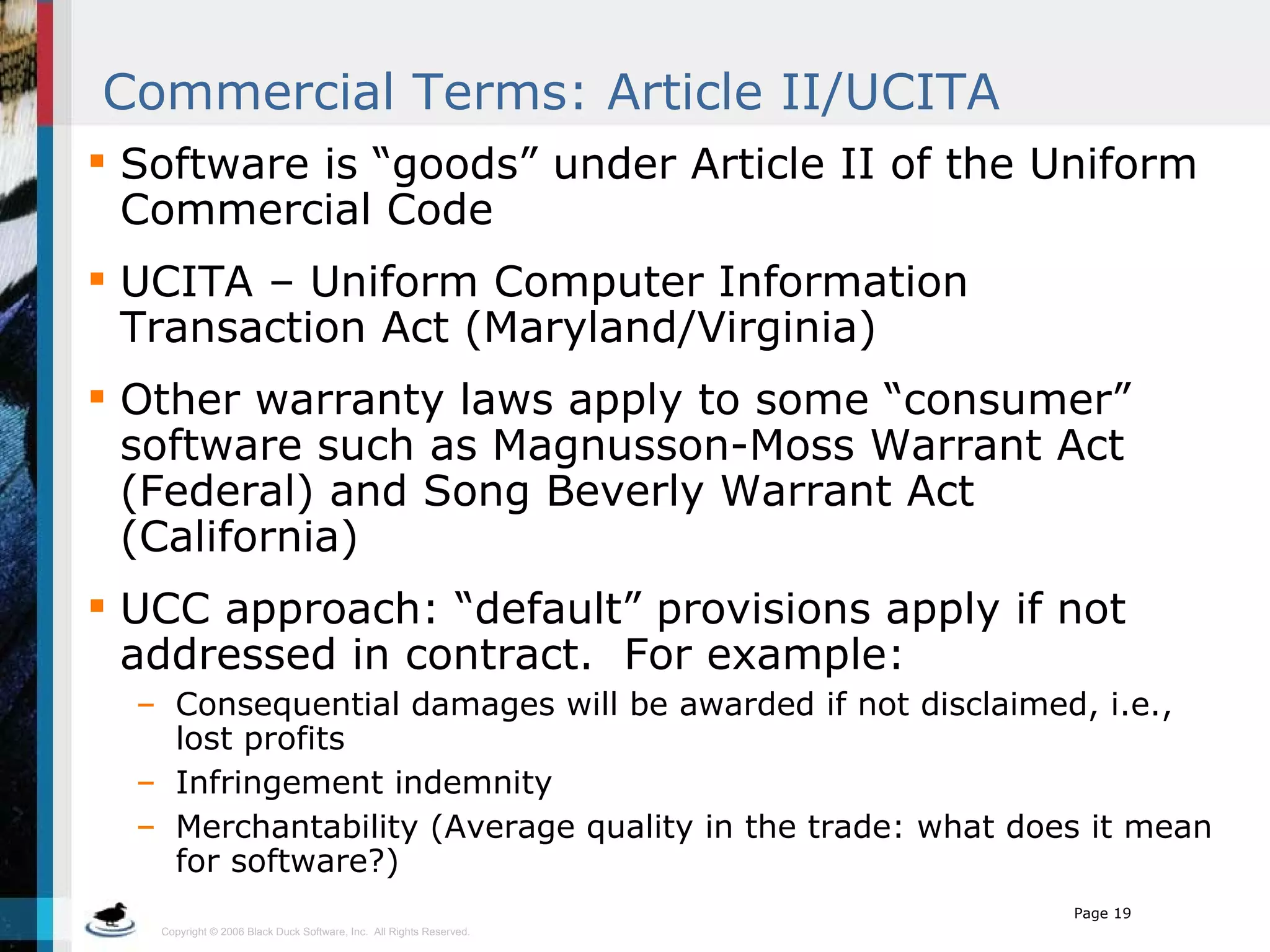 Commercial Terms: Article II/UCITA Software is “goods” under Article II of the Uniform Commercial Code UCITA – Uniform Computer Information Transaction Act (Maryland/Virginia) Other warranty laws apply to some “consumer” software such as Magnusson-Moss Warrant Act (Federal) and Song Beverly Warrant Act (California) UCC approach: “default” provisions apply if not addressed in contract.  For example: Consequential damages will be awarded if not disclaimed, i.e., lost profits Infringement indemnity Merchantability (Average quality in the trade: what does it mean for software?) 