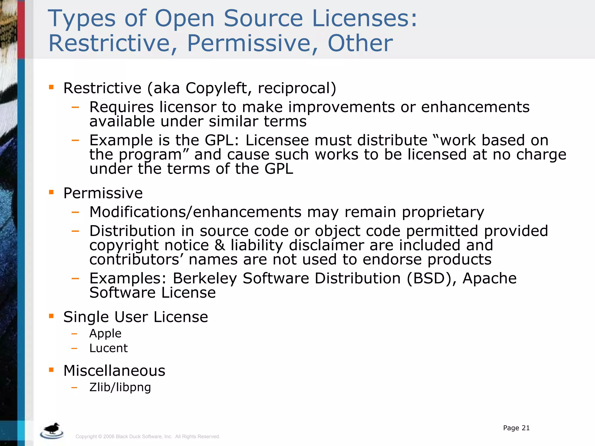 Types of Open Source Licenses: Restrictive, Permissive, Other Restrictive (aka Copyleft, reciprocal) Requires licensor to make improvements or enhancements available under similar terms Example is the GPL: Licensee must distribute “work based on the program” and cause such works to be licensed at no charge under the terms of the GPL Permissive Modifications/enhancements may remain proprietary Distribution in source code or object code permitted provided copyright notice & liability disclaimer are included and contributors’ names are not used to endorse products Examples: Berkeley Software Distribution (BSD), Apache Software License Single User License Apple Lucent Miscellaneous Zlib/libpng 