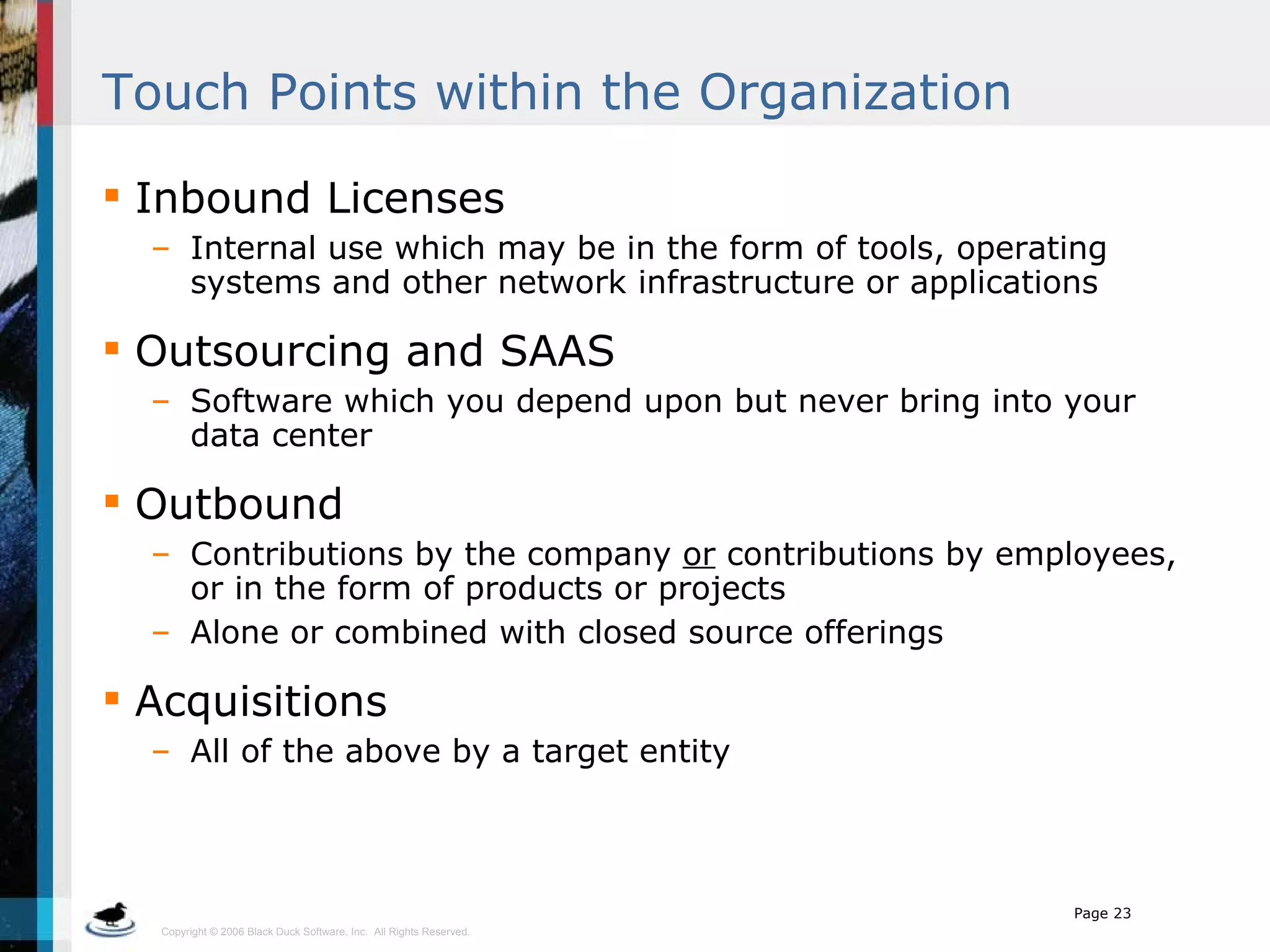 Touch Points within the Organization Inbound Licenses  Internal use which may be in the form of tools, operating systems and other network infrastructure or applications Outsourcing and SAAS Software which you depend upon but never bring into your data center Outbound  Contributions by the company  or  contributions by employees, or in the form of products or projects Alone or combined with closed source offerings Acquisitions All of the above by a target entity  