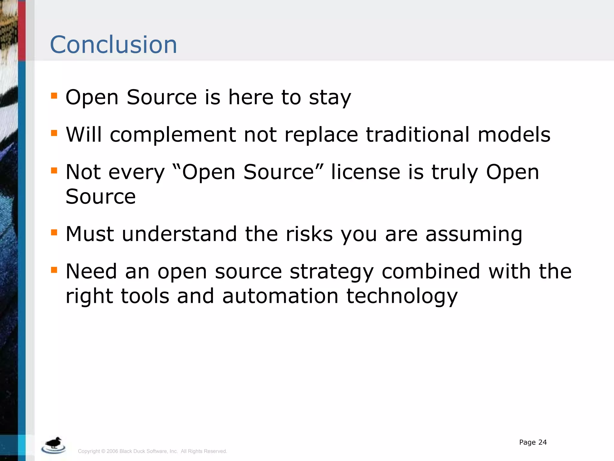Conclusion Open Source is here to stay Will complement not replace traditional models Not every “Open Source” license is truly Open Source Must understand the risks you are assuming Need an open source strategy combined with the right tools and automation technology 
