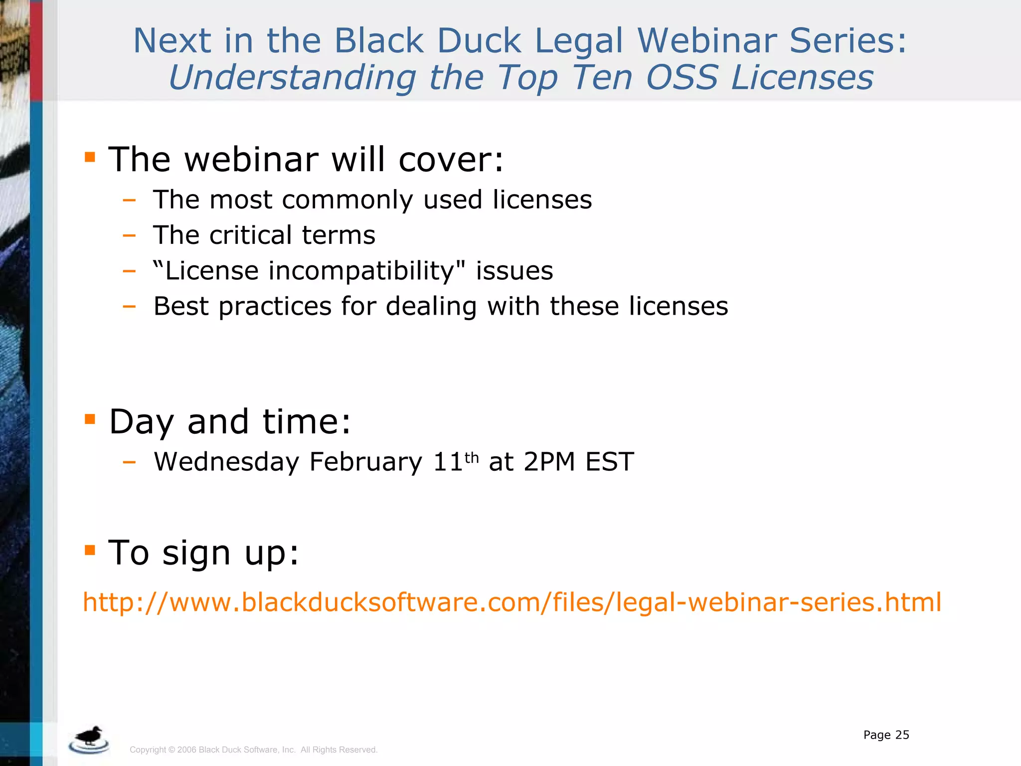 Next in the Black Duck Legal Webinar Series:  Understanding the Top Ten OSS Licenses The webinar will cover: The most commonly used licenses The critical terms “ License incompatibility&quot; issues Best practices for dealing with these licenses Day and time:  Wednesday February 11 th  at 2PM EST To sign up: http://www.blackducksoftware.com/files/legal-webinar-series.html   