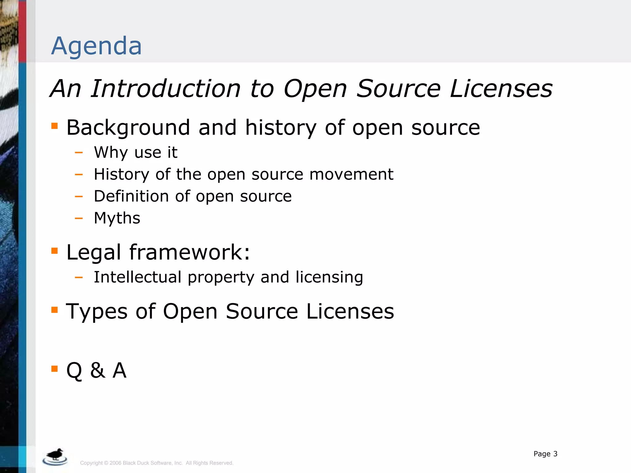 Agenda An Introduction to Open Source Licenses Background and history of open source Why use it History of the open source movement Definition of open source Myths Legal framework: Intellectual property and licensing Types of Open Source Licenses Q & A 