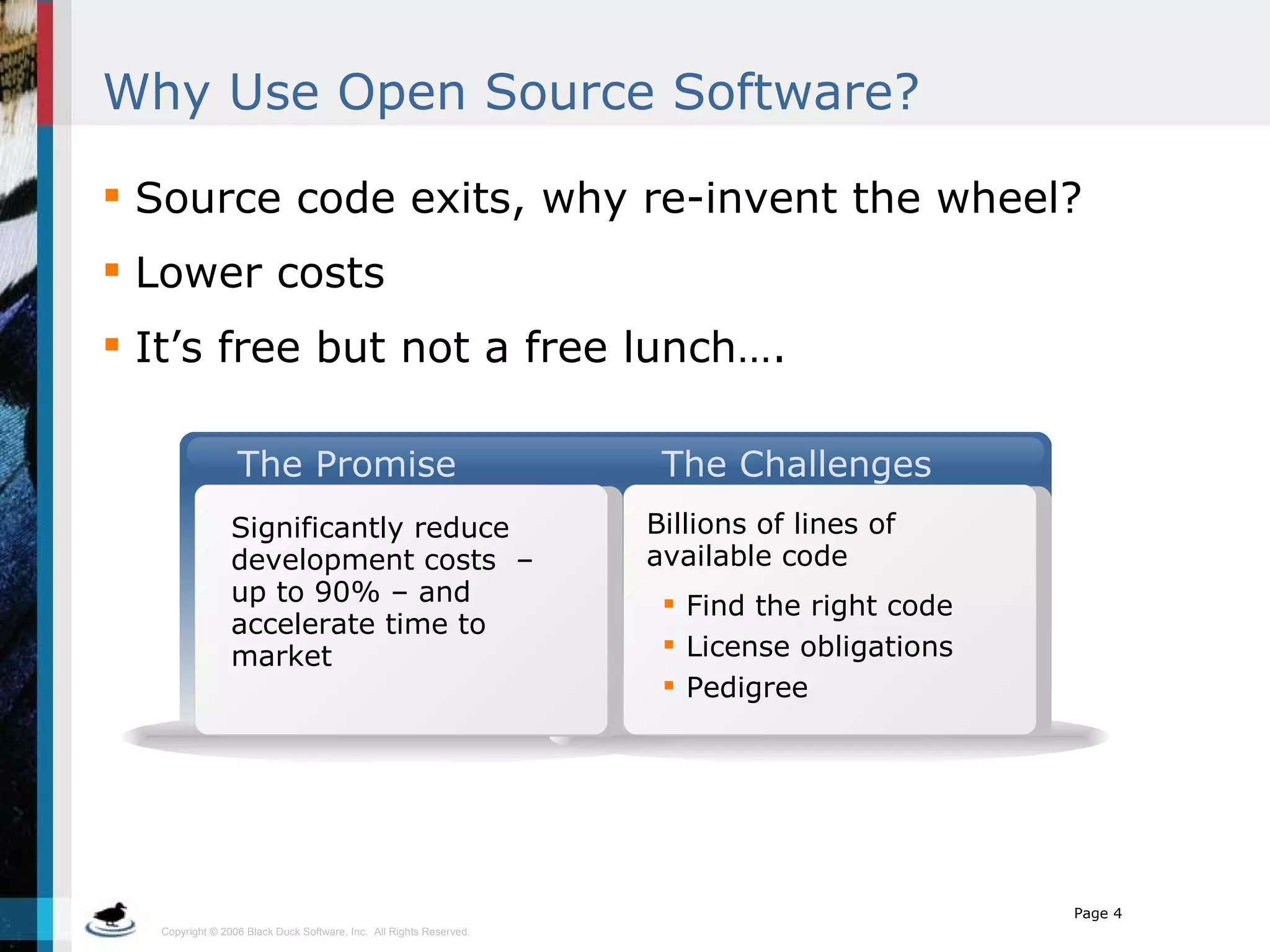 Why Use Open Source Software? Source code exits, why re-invent the wheel? Lower costs It’s free but not a free lunch…. The Promise The Challenges Significantly reduce development costs  – up to 90% – and accelerate time to market Billions of lines of available code Find the right code License obligations Pedigree 