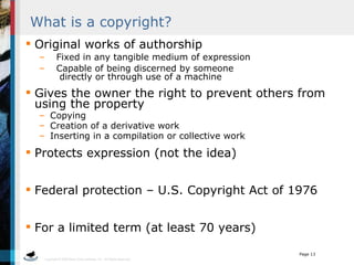 What is a copyright? Original works of authorship Fixed in any tangible medium of expression Capable of being discerned by someone    directly or through use of a machine Gives the owner the right to prevent others from using the property Copying Creation of a derivative work Inserting in a compilation or collective work Protects expression (not the idea) Federal protection – U.S. Copyright Act of 1976 For a limited term (at least 70 years) 
