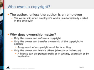 Who owns a copyright? The author, unless the author is an employee The ownership of an employee’s works is automatically vested in the employer Why does ownership matter? Only the owner can enforce a copyright Only the owner can transfer ownership of the copyright to another Assignment of a copyright must be in writing Only the owner can license others (directly or indirectly) A license can be granted orally or in writing, expressly or by implication 