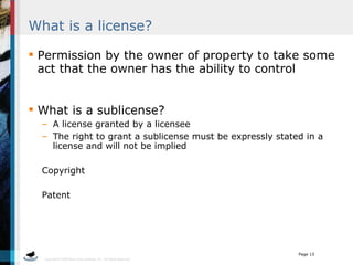 What is a license? Permission by the owner of property to take some act that the owner has the ability to control What is a sublicense? A license granted by a licensee The right to grant a sublicense must be expressly stated in a license and will not be implied Copyright Patent 