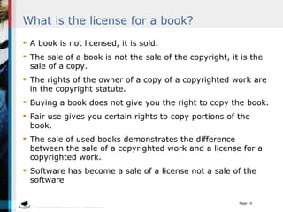 What is the license for a book? A book is not licensed, it is sold.  The sale of a book is not the sale of the copyright, it is the sale of a copy. The rights of the owner of a copy of a copyrighted work are in the copyright statute. Buying a book does not give you the right to copy the book. Fair use gives you certain rights to copy portions of the book. The sale of used books demonstrates the difference between the sale of a copyrighted work and a license for a copyrighted work. Software has become a sale of a license not a sale of the software 