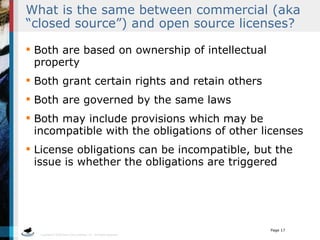 What is the same between commercial (aka “closed source”) and open source licenses? Both are based on ownership of intellectual property Both grant certain rights and retain others Both are governed by the same laws Both may include provisions which may be incompatible with the obligations of other licenses License obligations can be incompatible, but the issue is whether the obligations are triggered 