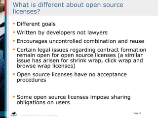 What is different about open source licenses?  Different goals Written by developers not lawyers Encourages uncontrolled combination and reuse Certain legal issues regarding contract formation remain open for open source licenses (a similar issue has arisen for shrink wrap, click wrap and browse wrap licenses) Open source licenses have no acceptance procedures Some open source licenses impose sharing obligations on users  