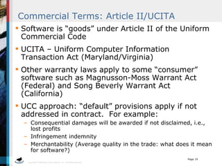 Commercial Terms: Article II/UCITA Software is “goods” under Article II of the Uniform Commercial Code UCITA – Uniform Computer Information Transaction Act (Maryland/Virginia) Other warranty laws apply to some “consumer” software such as Magnusson-Moss Warrant Act (Federal) and Song Beverly Warrant Act (California) UCC approach: “default” provisions apply if not addressed in contract.  For example: Consequential damages will be awarded if not disclaimed, i.e., lost profits Infringement indemnity Merchantability (Average quality in the trade: what does it mean for software?) 