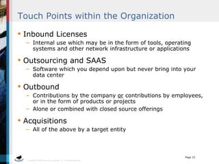 Touch Points within the Organization Inbound Licenses  Internal use which may be in the form of tools, operating systems and other network infrastructure or applications Outsourcing and SAAS Software which you depend upon but never bring into your data center Outbound  Contributions by the company  or  contributions by employees, or in the form of products or projects Alone or combined with closed source offerings Acquisitions All of the above by a target entity  