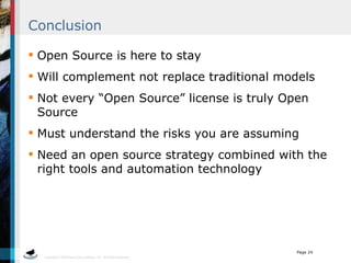Conclusion Open Source is here to stay Will complement not replace traditional models Not every “Open Source” license is truly Open Source Must understand the risks you are assuming Need an open source strategy combined with the right tools and automation technology 