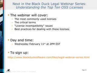 Next in the Black Duck Legal Webinar Series:  Understanding the Top Ten OSS Licenses The webinar will cover: The most commonly used licenses The critical terms “ License incompatibility&quot; issues Best practices for dealing with these licenses Day and time:  Wednesday February 11 th  at 2PM EST To sign up: http://www.blackducksoftware.com/files/legal-webinar-series.html   