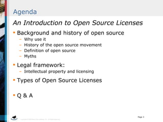 Agenda An Introduction to Open Source Licenses Background and history of open source Why use it History of the open source movement Definition of open source Myths Legal framework: Intellectual property and licensing Types of Open Source Licenses Q & A 