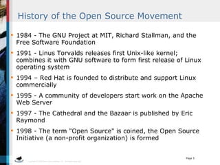 History of the Open Source Movement 1984 - The GNU Project at MIT, Richard Stallman, and the Free Software Foundation  1991 - Linus Torvalds releases first Unix-like kernel; combines it with GNU software to form first release of Linux operating system  1994 – Red Hat is founded to distribute and support Linux commercially  1995 - A community of developers start work on the Apache Web Server  1997 - The Cathedral and the Bazaar is published by Eric Raymond  1998 - The term &quot;Open Source&quot; is coined, the Open Source Initiative (a non-profit organization) is formed 