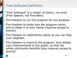 Free Software Definition “Free Software” is a matter of liberty, not price.  (Free Speech, not Free Beer) The freedom to run the program for any purpose. The freedom to study how the program works, and to adapt it to your needs (requires access to source). The freedom to redistribute copies so you can help your neighbor. The freedom to improve the program, and release your improvements to the public, so that the whole community benefits (also requires access to source). 