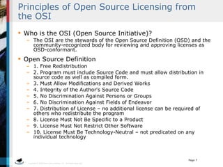 Principles of Open Source Licensing from the OSI Who is the OSI (Open Source Initiative)? The OSI are the stewards of the Open Source Definition (OSD) and the community-recognized body for reviewing and approving licenses as OSD-conformant. Open Source Definition 1. Free Redistribution 2. Program must include Source Code and must allow distribution in source code as well as compiled form.  3. Must Allow Modifications and Derived Works 4. Integrity of the Author's Source Code 5. No Discrimination Against Persons or Groups 6. No Discrimination Against Fields of Endeavor 7. Distribution of License – no additional license can be required of others who redistribute the program 8. License Must Not Be Specific to a Product 9. License Must Not Restrict Other Software 10. License Must Be Technology-Neutral – not predicated on any individual technology 