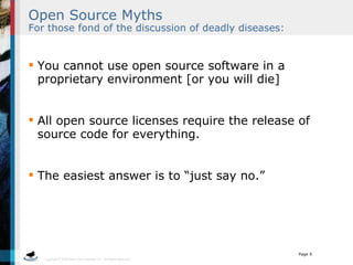 Open Source Myths   For those fond of the discussion of deadly diseases: You cannot use open source software in a proprietary environment [or you will die] All open source licenses require the release of source code for everything. The easiest answer is to “just say no.”  