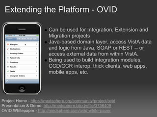 Extending the Platform - OVID

                        Can be used for Integration, Extension and
                        Migration projects
                        Java-based domain layer, access VistA data
                        and logic from Java, SOAP or REST -- or
                        access external data from within VistA.
                        Being used to build integration modules,
                        CCD/CCR interop, thick clients, web apps,
                        mobile apps, etc.




Project Home - https://medsphere.org/community/project/ovid
Presentation & Demo: http://medsphere.blip.tv/file/3736408
OVID Whitepaper - http://medsphere.com/ovid-white-paper
 
