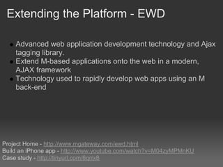 Extending the Platform - EWD

    Advanced web application development technology and Ajax
    tagging library.
    Extend M-based applications onto the web in a modern,
    AJAX framework
    Technology used to rapidly develop web apps using an M
    back-end




Project Home - http://www.mgateway.com/ewd.html
Build an iPhone app - http://www.youtube.com/watch?v=M04zyMPMnKU
Case study - http://tinyurl.com/6qrrx8
 