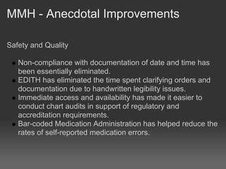 MMH - Anecdotal Improvements

Safety and Quality

   Non-compliance with documentation of date and time has
   been essentially eliminated.
   EDITH has eliminated the time spent clarifying orders and
   documentation due to handwritten legibility issues.
   Immediate access and availability has made it easier to
   conduct chart audits in support of regulatory and
   accreditation requirements.
   Bar-coded Medication Administration has helped reduce the
   rates of self-reported medication errors.
 