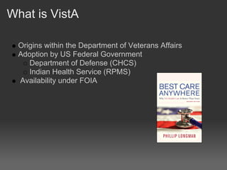 What is VistA

  Origins within the Department of Veterans Affairs
  Adoption by US Federal Government
     Department of Defense (CHCS)
     Indian Health Service (RPMS)
  Availability under FOIA
 